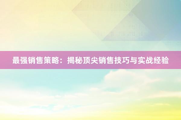 最强销售策略：揭秘顶尖销售技巧与实战经验